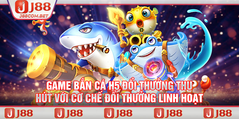 Game bắn cá H5 đổi thưởng thu hút với cơ chế đổi thưởng linh hoạt